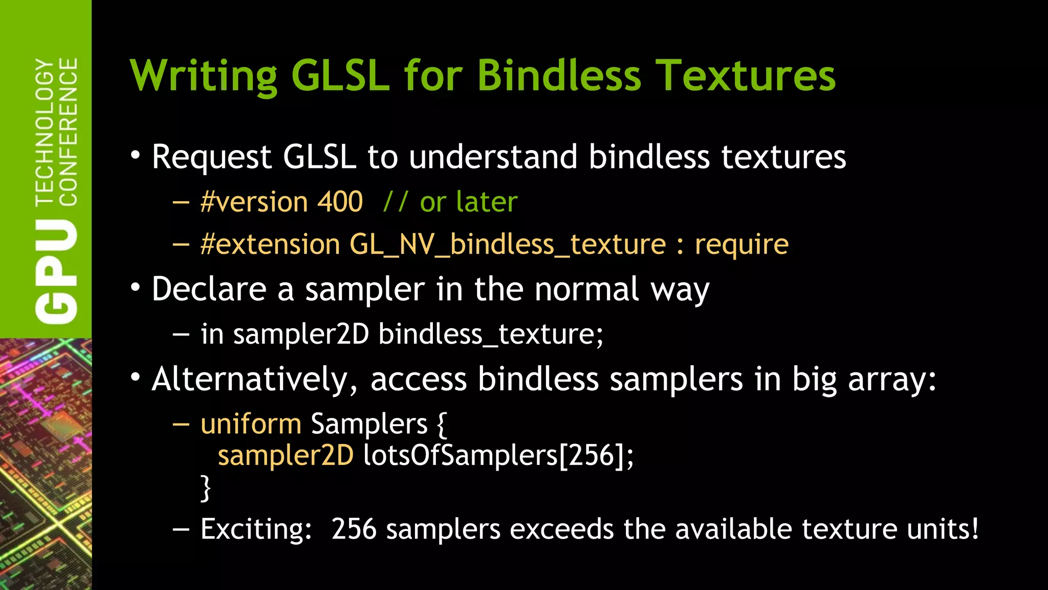 Writing GLSL for Bindless Textures
• Request GLSL to understand bindless textures
  – #version 400 // or later
  – #extension GL_NV_bindless_texture : require
• Declare a sampler in the normal way
  – in sampler2D bindless_texture;
• Alternatively, access bindless samplers in big array:
  – uniform Samplers {
      sampler2D lotsOfSamplers[256];
    }
  – Exciting: 256 samplers exceeds the available texture units!
 