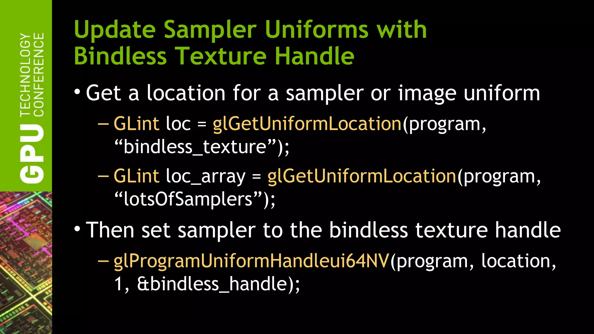 Update Sampler Uniforms with
Bindless Texture Handle
• Get a location for a sampler or image uniform
  – GLint loc = glGetUniformLocation(program,
    “bindless_texture”);
  – GLint loc_array = glGetUniformLocation(program,
    “lotsOfSamplers”);
• Then set sampler to the bindless texture handle
  – glProgramUniformHandleui64NV(program, location,
    1, &bindless_handle);
 