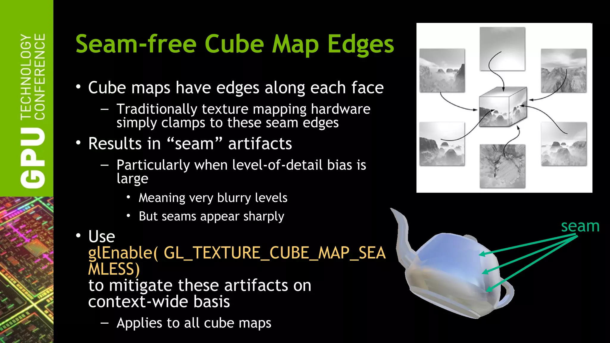 Seam-free Cube Map Edges
• Cube maps have edges along each face
   – Traditionally texture mapping hardware
     simply clamps to these seam edges
• Results in “seam” artifacts
   – Particularly when level-of-detail bias is
     large
       • Meaning very blurry levels
       • But seams appear sharply
                                                 seam
• Use
  glEnable( GL_TEXTURE_CUBE_MAP_SEA
  MLESS)
  to mitigate these artifacts on
  context-wide basis
   – Applies to all cube maps
 