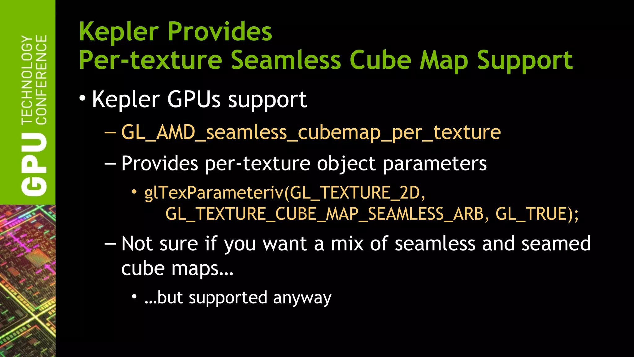 Kepler Provides
Per-texture Seamless Cube Map Support
• Kepler GPUs support
  – GL_AMD_seamless_cubemap_per_texture
  – Provides per-texture object parameters
    • glTexParameteriv(GL_TEXTURE_2D,
         GL_TEXTURE_CUBE_MAP_SEAMLESS_ARB, GL_TRUE);
  – Not sure if you want a mix of seamless and seamed
    cube maps…
    • …but supported anyway
 