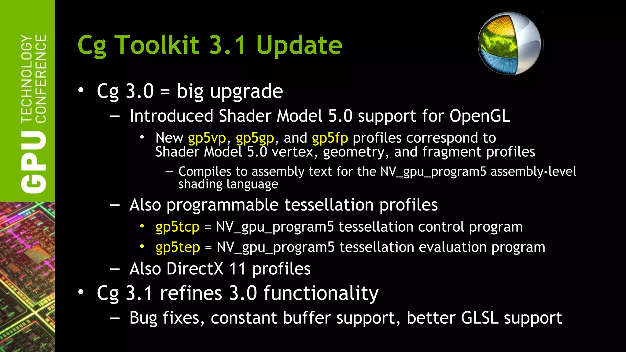 Cg Toolkit 3.1 Update
• Cg 3.0 = big upgrade
   – Introduced Shader Model 5.0 support for OpenGL
       • New gp5vp, gp5gp, and gp5fp profiles correspond to
         Shader Model 5.0 vertex, geometry, and fragment profiles
          – Compiles to assembly text for the NV_gpu_program5 assembly-level
            shading language
   – Also programmable tessellation profiles
       • gp5tcp = NV_gpu_program5 tessellation control program
       • gp5tep = NV_gpu_program5 tessellation evaluation program
   – Also DirectX 11 profiles
• Cg 3.1 refines 3.0 functionality
   – Bug fixes, constant buffer support, better GLSL support
 