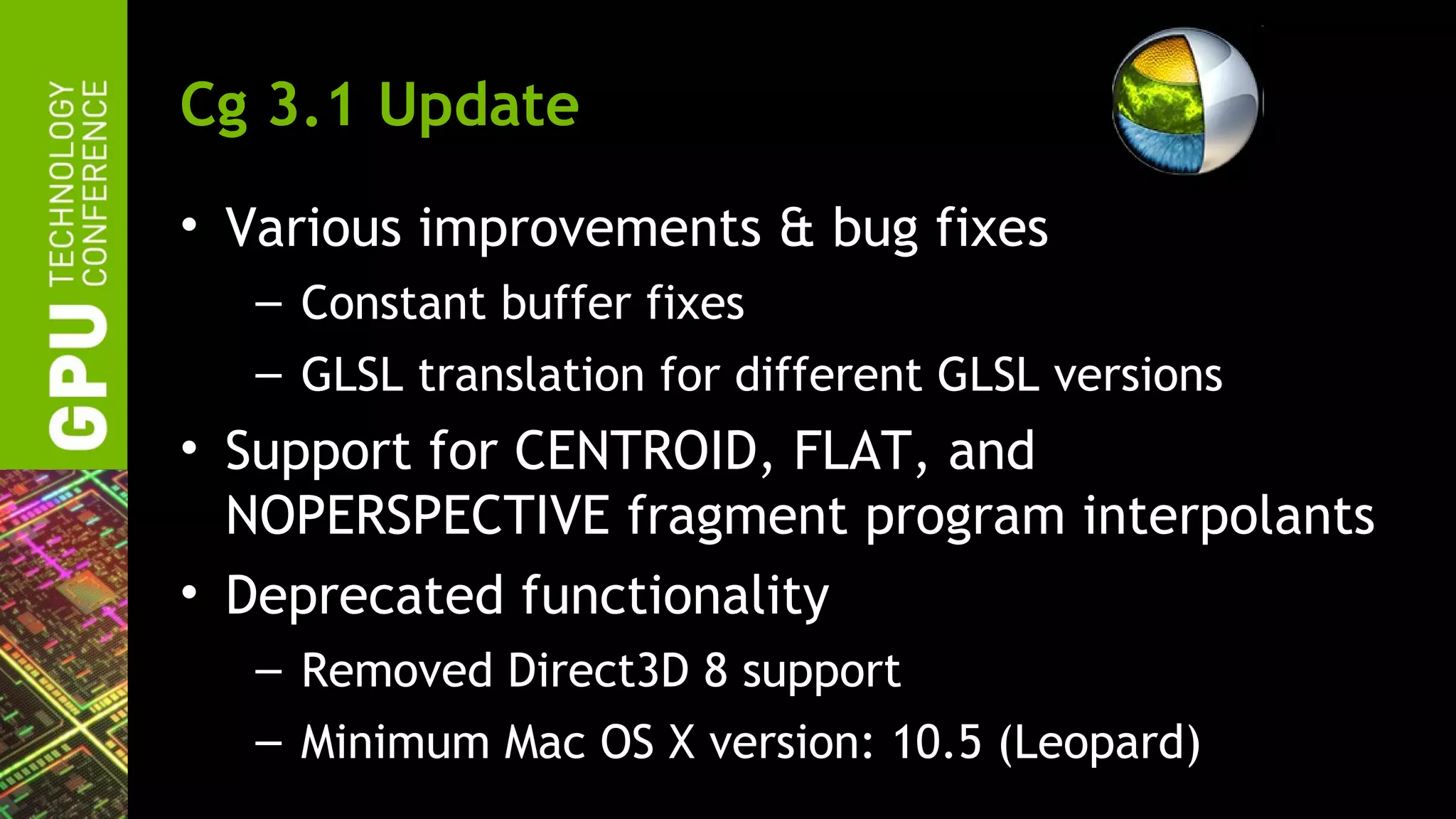 Cg 3.1 Update
• Various improvements & bug fixes
  – Constant buffer fixes
  – GLSL translation for different GLSL versions
• Support for CENTROID, FLAT, and
  NOPERSPECTIVE fragment program interpolants
• Deprecated functionality
  – Removed Direct3D 8 support
  – Minimum Mac OS X version: 10.5 (Leopard)
 