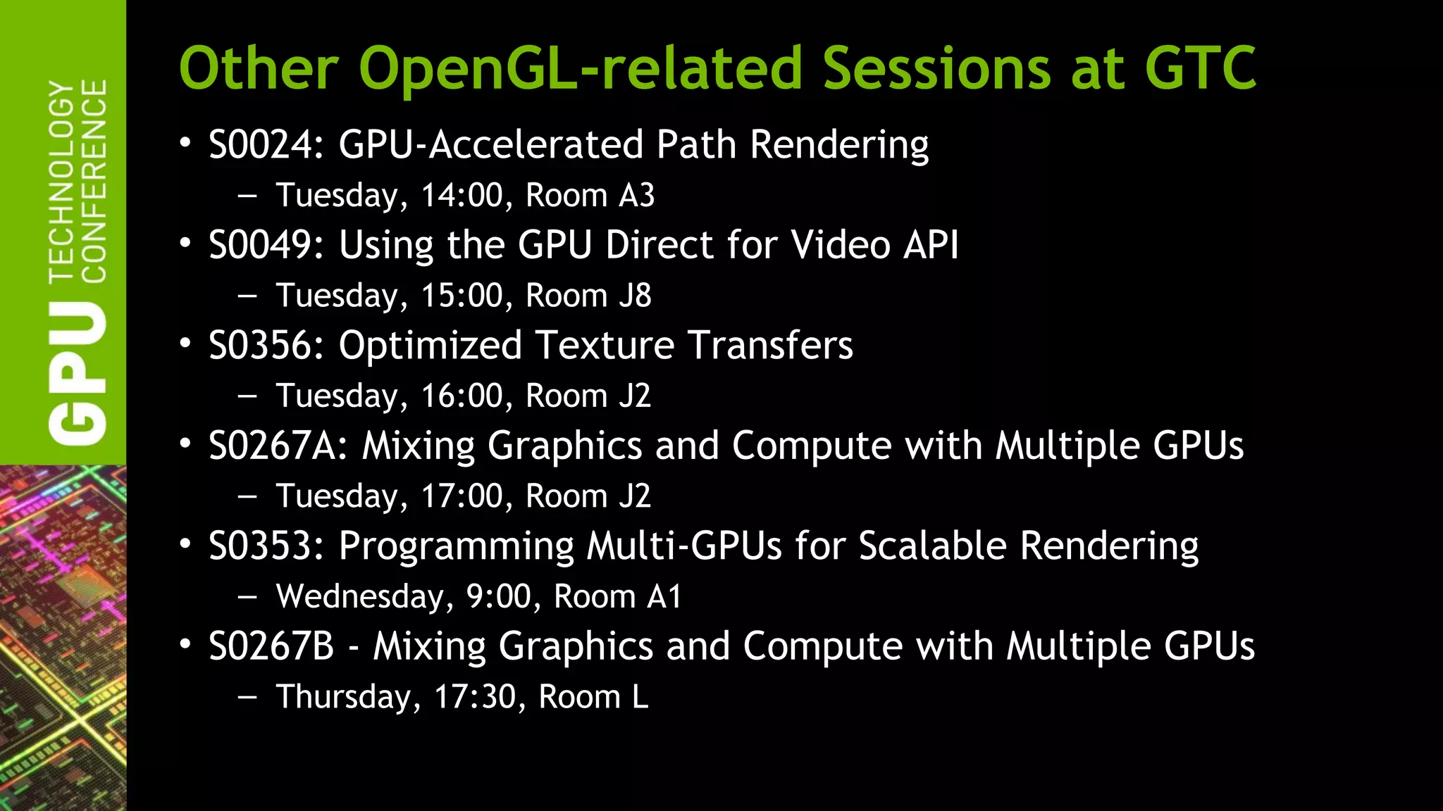 Other OpenGL-related Sessions at GTC
• S0024: GPU-Accelerated Path Rendering
   – Tuesday, 14:00, Room A3
• S0049: Using the GPU Direct for Video API
   – Tuesday, 15:00, Room J8
• S0356: Optimized Texture Transfers
   – Tuesday, 16:00, Room J2
• S0267A: Mixing Graphics and Compute with Multiple GPUs
   – Tuesday, 17:00, Room J2
• S0353: Programming Multi-GPUs for Scalable Rendering
   – Wednesday, 9:00, Room A1
• S0267B - Mixing Graphics and Compute with Multiple GPUs
   – Thursday, 17:30, Room L
 