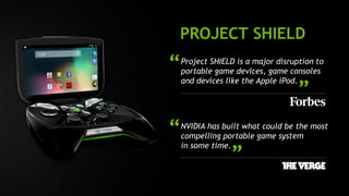 PROJECT SHIELD 
Project SHIELD is a major disruption to 
portable game devices, game consoles 
and devices like the Apple iPod. 
“ 
” 
NVIDIA has built what could be the most 
compelling portable game system 
in some time. 
“ 
” 
 