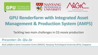GPU Renderfarm with Integrated Asset
Management & Production System (AMPS)
Tackling two main challenges in CG movie production
Multi-plAtform Game Innovation Centre (MAGIC), Nanyang Technological University (NTU), Singapore
Presenter: Dr. Qiu Jie
 