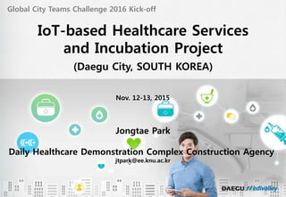 헬스케어 실증단지 사업 현황 및 발전 계획
Nov. 12-13, 2015
Global City Teams Challenge 2016 Kick-off
IoT-based Healthcare Services
and Incubation Project
(Daegu City, SOUTH KOREA)
Jongtae Park
Daily Healthcare Demonstration Complex Construction Agency
jtpark@ee.knu.ac.kr
 