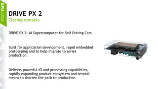 24
DRIVE PX 2
DRIVE PX 2: AI Supercomputer for Self Driving Cars
Built for application development, rapid embedded
prototyping and to help migrate to series
production.
Delivers powerful IO and processing capabilities,
rapidly expanding product ecosystem and several
means to shorten the path to production.
Closing remarks
 