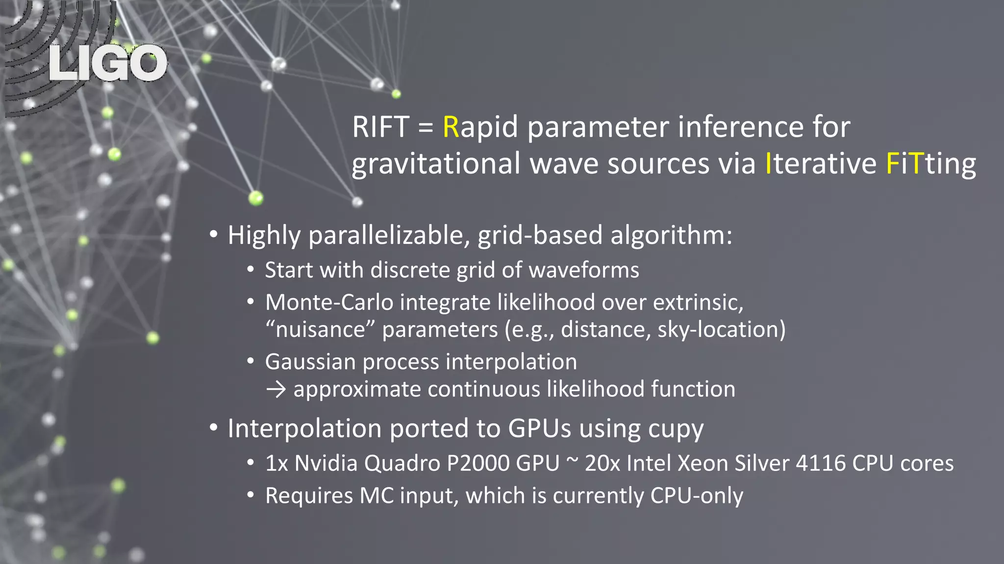 RIFT = Rapid parameter inference for
gravitational wave sources via Iterative FiTting
• Highly parallelizable, grid-based algorithm:
• Start with discrete grid of waveforms
• Monte-Carlo integrate likelihood over extrinsic,
“nuisance” parameters (e.g., distance, sky-location)
• Gaussian process interpolation
→ approximate continuous likelihood function
• Interpolation ported to GPUs using cupy
• 1x Nvidia Quadro P2000 GPU ~ 20x Intel Xeon Silver 4116 CPU cores
• Requires MC input, which is currently CPU-only
 