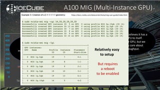 0
20
40
60
80
100
120
140
0
50
100
150
200
250
300
350
400
450
T4 P100 P40 V100 A100 2x A100
MIG
3x A100
MIG
7x A100
MIG
A100 MIG (Multi-Instance GPU)
to the rescue
Benchmark
Mphotons/s
Application jobs/day
Actually…
Event better
We did try to share a
single GPU between
multiple jobs, but no real
advantage observed
Each job believes it has a
full GPU to itself.
A slower GPU, but we
mostly care about
throughput.
https://docs.nvidia.com/datacenter/tesla/mig-user-guide/index.html
Relatively easy
to setup
But requires
a reboot
to be enabled
 
