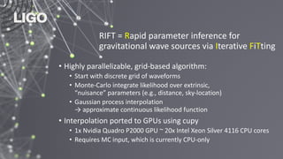 RIFT = Rapid parameter inference for
gravitational wave sources via Iterative FiTting
• Highly parallelizable, grid-based algorithm:
• Start with discrete grid of waveforms
• Monte-Carlo integrate likelihood over extrinsic,
“nuisance” parameters (e.g., distance, sky-location)
• Gaussian process interpolation
→ approximate continuous likelihood function
• Interpolation ported to GPUs using cupy
• 1x Nvidia Quadro P2000 GPU ~ 20x Intel Xeon Silver 4116 CPU cores
• Requires MC input, which is currently CPU-only
 