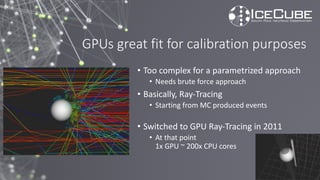 GPUs great fit for calibration purposes
• Too complex for a parametrized approach
• Needs brute force approach
• Basically, Ray-Tracing
• Starting from MC produced events
• Switched to GPU Ray-Tracing in 2011
• At that point
1x GPU ~ 200x CPU cores
 