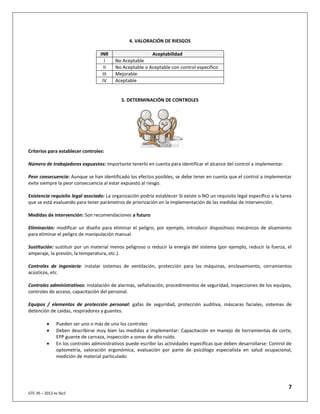 7
GTC 45 – 2012 es fácil
4. VALORACIÓN DE RIESGOS
INR Aceptabilidad
I No Aceptable
II No Aceptable o Aceptable con control específico
III Mejorable
IV Aceptable
5. DETERMINACIÓN DE CONTROLES
Criterios para establecer controles:
Número de trabajadores expuestos: Importante tenerlo en cuenta para identificar el alcance del control a implementar.
Peor consecuencia: Aunque se han identificado los efectos posibles, se debe tener en cuenta que el control a implementar
evite siempre la peor consecuencia al estar expuesto al riesgo.
Existencia requisito legal asociado: La organización podría establecer SI existe o NO un requisito legal específico a la tarea
que se está evaluando para tener parámetros de priorización en la implementación de las medidas de intervención.
Medidas de intervención: Son recomendaciones a futuro
Eliminación: modificar un diseño para eliminar el peligro, por ejemplo, introducir dispositivos mecánicos de alzamiento
para eliminar el peligro de manipulación manual.
Sustitución: sustituir por un material menos peligroso o reducir la energía del sistema (por ejemplo, reducir la fuerza, el
amperaje, la presión, la temperatura, etc.).
Controles de ingeniería: instalar sistemas de ventilación, protección para las máquinas, enclavamiento, cerramientos
acústicos, etc.
Controles administrativos: instalación de alarmas, señalización, procedimientos de seguridad, inspecciones de los equipos,
controles de acceso, capacitación del personal.
Equipos / elementos de protección personal: gafas de seguridad, protección auditiva, máscaras faciales, sistemas de
detención de caídas, respiradores y guantes.
 Pueden ser uno o más de uno los controles
 Deben describirse muy bien las medidas a implementar: Capacitación en manejo de herramientas de corte,
EPP guante de carnaza, inspección a zonas de alto ruido.
 En los controles administrativos puede escribir las actividades específicas que deben desarrollarse: Control de
optometría, valoración ergonómica, evaluación por parte de psicólogo especialista en salud ocupacional,
medición de material particulado
 
