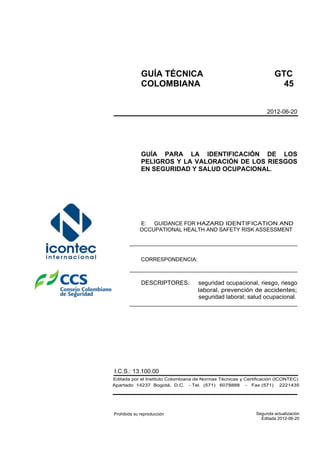 seguridad laboral; salud ocupacional.
laboral, prevención de accidentes;
Apartado 14237 Bogotá, D.C. - Tel. (571) 6078888 - Fax (571) 2221435
Editada por el Instituto Colombiana de Normas Técnicas y Certificación (ICONTEC)
Editada 2012-06-20
Segunda actualización
I.C.S.: 13.100.00
2012-06-20
GUÍA TÉCNICA GTC
COLOMBIANA 45
GUÍA PARA LA IDENTIFICACIÓN DE LOS
PELIGROS Y LA VALORACIÓN DE LOS RIESGOS
EN SEGURIDAD Y SALUD OCUPACIONAL.
E: GUIDANCE FOR HAZARD IDENTIFICATION AND
OCCUPATIONAL HEALTH AND SAFETY RISK ASSESSMENT
___________________________________________________
CORRESPONDENCIA:
___________________________________________________
DESCRIPTORES: seguridad ocupacional, riesgo, riesgo
___________________________________________________
Prohibida su reproducción
 
