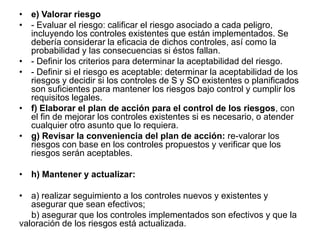 • e) Valorar riesgo
• - Evaluar el riesgo: calificar el riesgo asociado a cada peligro,
  incluyendo los controles existentes que están implementados. Se
  debería considerar la eficacia de dichos controles, así como la
  probabilidad y las consecuencias si éstos fallan.
• - Definir los criterios para determinar la aceptabilidad del riesgo.
• - Definir si el riesgo es aceptable: determinar la aceptabilidad de los
  riesgos y decidir si los controles de S y SO existentes o planificados
  son suficientes para mantener los riesgos bajo control y cumplir los
  requisitos legales.
• f) Elaborar el plan de acción para el control de los riesgos, con
  el fin de mejorar los controles existentes si es necesario, o atender
  cualquier otro asunto que lo requiera.
• g) Revisar la conveniencia del plan de acción: re-valorar los
  riesgos con base en los controles propuestos y verificar que los
  riesgos serán aceptables.

• h) Mantener y actualizar:

• a) realizar seguimiento a los controles nuevos y existentes y
   asegurar que sean efectivos;
   b) asegurar que los controles implementados son efectivos y que la
valoración de los riesgos está actualizada.
 