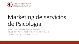 Marketing de servicios
de Psicología
MTRO. ALFREDO MARIO MEJÍA RAMÍREZ
COLEGIO DE PSICÓLOGOS DE BAJA CALIFORNIA, A.C.
TIJUANA, B.C., A 25 DE ABRIL DE 2019
1
 