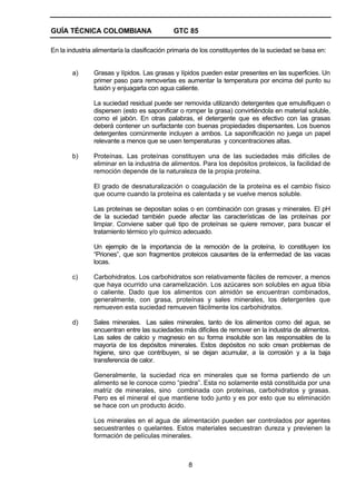 GUÍA TÉCNICA COLOMBIANA

GTC 85

En la industria alimentaría la clasificación primaria de los constituyentes de la suciedad se basa en:

a)

Grasas y lípidos. Las grasas y lípidos pueden estar presentes en las superficies. Un
primer paso para removerlas es aumentar la temperatura por encima del punto su
fusión y enjuagarla con agua caliente.
La suciedad residual puede ser removida utilizando detergentes que emulsifiquen o
dispersen (esto es saponificar o romper la grasa) convirtiéndola en material soluble,
como el jabón. En otras palabras, el detergente que es efectivo con las grasas
deberá contener un surfactante con buenas propiedades dispersantes. Los buenos
detergentes comúnmente incluyen a ambos. La saponificación no juega un papel
relevante a menos que se usen temperaturas y concentraciones altas.

b)

Proteínas. Las proteínas constituyen una de las suciedades más difíciles de
eliminar en la industria de alimentos. Para los depósitos proteicos, la facilidad de
remoción depende de la naturaleza de la propia proteína.
El grado de desnaturalización o coagulación de la proteína es el cambio físico
que ocurre cuando la proteína es calentada y se vuelve menos soluble.
Las proteínas se depositan solas o en combinación con grasas y minerales. El pH
de la suciedad también puede afectar las características de las proteínas por
limpiar. Conviene saber qué tipo de proteínas se quiere remover, para buscar el
tratamiento térmico y/o químico adecuado.
Un ejemplo de la importancia de la remoción de la proteína, lo constituyen los
“Priones”, que son fragmentos proteicos causantes de la enfermedad de las vacas
locas.

c)

Carbohidratos. Los carbohidratos son relativamente fáciles de remover, a menos
que haya ocurrido una caramelización. Los azúcares son solubles en agua tibia
o caliente. Dado que los alimentos con almidón se encuentran combinados,
generalmente, con grasa, proteínas y sales minerales, los detergentes que
remueven esta suciedad remueven fácilmente los carbohidratos.

d)

Sales minerales. Las sales minerales, tanto de los alimentos como del agua, se
encuentran entre las suciedades más difíciles de remover en la industria de alimentos.
Las sales de calcio y magnesio en su forma insoluble son las responsables de la
mayoría de los depósitos minerales. Estos depósitos no solo crean problemas de
higiene, sino que contribuyen, si se dejan acumular, a la corrosión y a la baja
transferencia de calor.
Generalmente, la suciedad rica en minerales que se forma partiendo de un
alimento se le conoce como “piedra”. Esta no solamente está constituida por una
matriz de minerales, sino combinada con proteínas, carbohidratos y grasas.
Pero es el mineral el que mantiene todo junto y es por esto que su eliminación
se hace con un producto ácido.
Los minerales en el agua de alimentación pueden ser controlados por agentes
secuestrantes o quelantes. Estos materiales secuestran dureza y previenen la
formación de películas minerales.

8

 