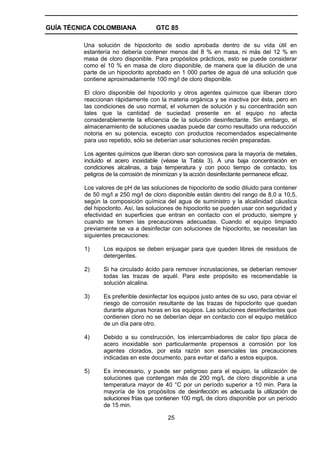 GUÍA TÉCNICA COLOMBIANA

GTC 85

Una solución de hipoclorito de sodio aprobada dentro de su vida útil en
estantería no debería contener menos del 8 % en masa, ni más del 12 % en
masa de cloro disponible. Para propósitos prácticos, esto se puede considerar
como el 10 % en masa de cloro disponible, de manera que la dilución de una
parte de un hipoclorito aprobado en 1 000 partes de agua dé una solución que
contiene aproximadamente 100 mg/l de cloro disponible.
El cloro disponible del hipoclorito y otros agentes químicos que liberan cloro
reaccionan rápidamente con la materia orgánica y se inactiva por ésta, pero en
las condiciones de uso normal, el volumen de solución y su concentración son
tales que la cantidad de suciedad presente en el equipo no afecta
considerablemente la eficiencia de la solución desinfectante. Sin embargo, el
almacenamiento de soluciones usadas puede dar como resultado una reducción
notoria en su potencia, excepto con productos recomendados especialmente
para uso repetido, sólo se deberían usar soluciones recién preparadas.
Los agentes químicos que liberan cloro son corrosivos para la mayoría de metales,
incluido el acero inoxidable (véase la Tabla 3). A una baja concentración en
condiciones alcalinas, a baja temperatura y con poco tiempo de contacto, los
peligros de la corrosión de minimizan y la acción desinfectante permanece eficaz.
Los valores de pH de las soluciones de hipoclorito de sodio diluido para contener
de 50 mg/l a 250 mg/l de cloro disponible están dentro del rango de 8,0 a 10,5,
según la composición química del agua de suministro y la alcalinidad cáustica
del hipoclorito. Así, las soluciones de hipoclorito se pueden usar con seguridad y
efectividad en superficies que entran en contacto con el producto, siempre y
cuando se tomen las precauciones adecuadas. Cuando el equipo limpiado
previamente se va a desinfectar con soluciones de hipoclorito, se necesitan las
siguientes precauciones:
1)

Los equipos se deben enjuagar para que queden libres de residuos de
detergentes.

2)

Si ha circulado ácido para remover incrustaciones, se deberían remover
todas las trazas de aquél. Para este propósito es recomendable la
solución alcalina.

3)

Es preferible desinfectar los equipos justo antes de su uso, para obviar el
riesgo de corrosión resultante de las trazas de hipoclorito que quedan
durante algunas horas en los equipos. Las soluciones desinfectantes que
contienen cloro no se deberían dejar en contacto con el equipo metálico
de un día para otro.

4)

Debido a su construcción, los intercambiadores de calor tipo placa de
acero inoxidable son particularmente propensos a corrosión por los
agentes clorados, por esta razón son esenciales las precauciones
indicadas en este documento, para evitar el daño a estos equipos.

5)

Es innecesario, y puede ser peligroso para el equipo, la utilización de
soluciones que contengan más de 200 mg/L de cloro disponible a una
temperatura mayor de 40 °C por un período superior a 10 min. Para la
mayoría de los propósitos de desinfección es adecuada la utilización de
soluciones frías que contienen 100 mg/L de cloro disponible por un período
de 15 min.
25

 