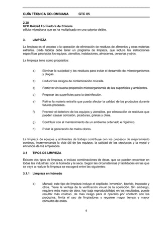 GUÍA TÉCNICA COLOMBIANA

GTC 85

2.28
UFC Unidad Formadora de Colonia
célula microbiana que se ha multiplicado en una colonia visible.
3.

LIMPIEZA

La limpieza es el proceso o la operación de eliminación de residuos de alimentos y otras materias
extrañas. Cada fábrica debe tener un programa de limpieza, que incluya las instrucciones
específicas para todos los equipos, utensilios, instalaciones, almacenes, personas y otros.
La limpieza tiene como propósitos:

a)

Eliminar la suciedad y los residuos para evitar el desarrollo de microorganismos
y plagas.

b)

Reducir los riesgos de contaminación cruzada.

c)

Remover en buena proporción microorganismos de las superficies y ambientes.

d)

Preparar las superficies para la desinfección.

e)

Retirar la materia extraña que pueda afectar la calidad de los productos durante
futuros procesos.

f)

Prevenir el deterioro de los equipos y utensilios, por eliminación de residuos que
pueden causar corrosión, picaduras, grietas y otros.

g)

Contribuir con el mantenimiento de un ambiente ordenado e higiénico.

h)

Evitar la generación de malos olores.

La limpieza de equipos y ambientes de trabajo contribuye con los procesos de mejoramiento
continuo, incrementando la vida útil de los equipos, la calidad de los productos y la moral y
eficiencia de los empleados.
3.1

TIPOS DE LIMPIEZA

Existen dos tipos de limpieza, e incluso combinaciones de éstas, que se pueden encontrar en
todas las industrias: son la húmeda y la seca. Según las circunstancias y facilidades en las que
se vaya a realizar la limpieza se escogerá entre las siguientes:
3.1.1 Limpieza en húmedo

a)

Manual: este tipo de limpieza incluye el cepillado, inmersión, barrido, trapeado y
otros. Tiene la ventaja de la verificación visual de la operación. Sin embargo,
requiere más mano de obra, hay baja reproducibilidad en los resultados, puede
resultar más costoso, de mas riesgo para el operario por contacto con los
productos, limita el uso de limpiadores y requiere mayor tiempo y mayor
consumo de estos.
4

 