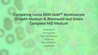 Comparing Lonza KGM-Gold™ Keratinocyte
Growth Medium & Rheinwald and Green
Complete FAD Medium
A presentation by:
Bryan Yap Jin Hang
Calvin Chan Yoong Liang
Chai Jun Yang
Julian Kee Zheng Yuan
Leong Weng Hhin
 