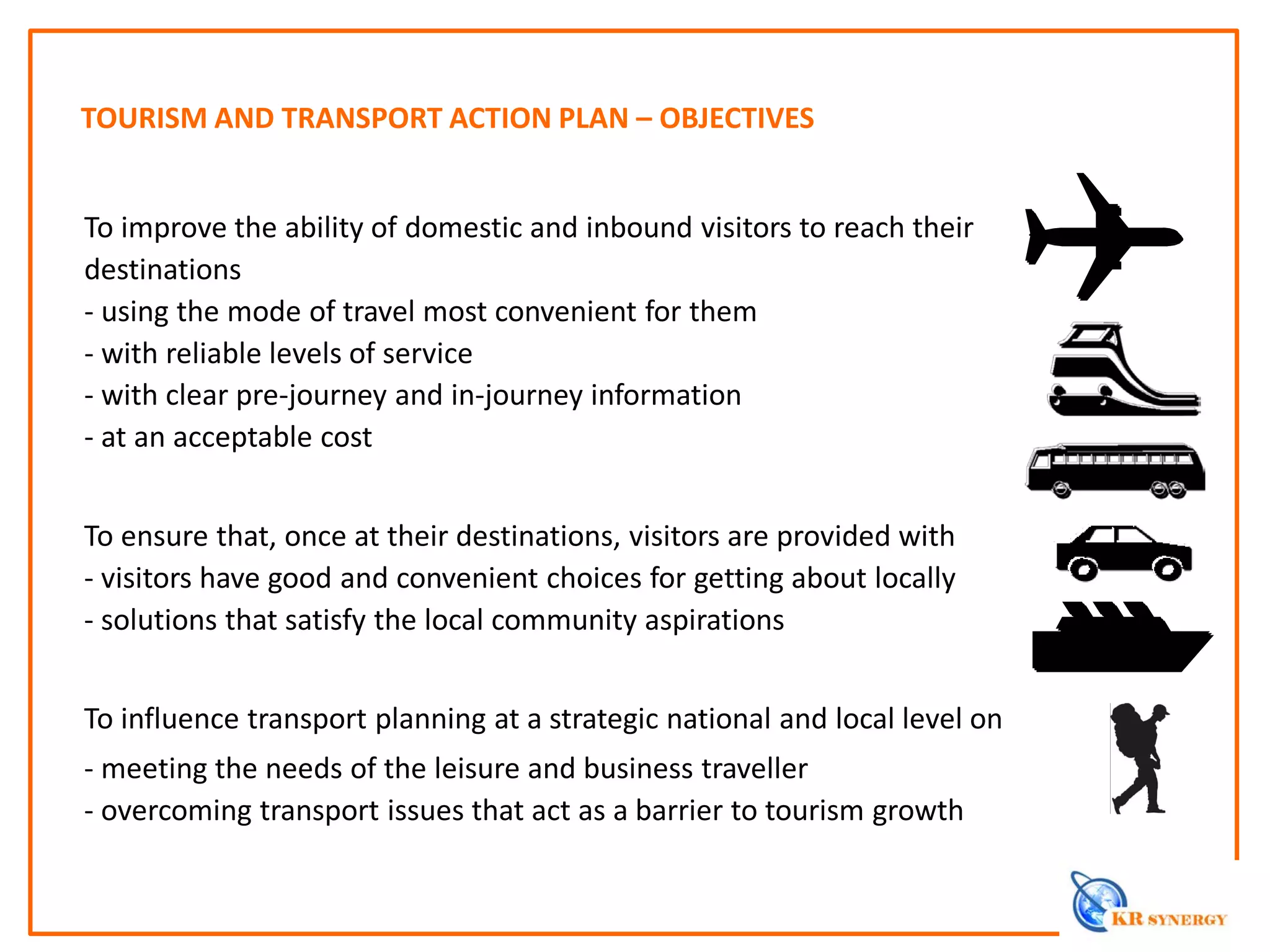 TOURISM AND TRANSPORT ACTION PLAN – OBJECTIVES
To improve the ability of domestic and inbound visitors to reach their
destinations
- using the mode of travel most convenient for them
- with reliable levels of service
- with clear pre-journey and in-journey information
- at an acceptable cost
To ensure that, once at their destinations, visitors are provided with
- visitors have good and convenient choices for getting about locally
- solutions that satisfy the local community aspirations
To influence transport planning at a strategic national and local level on
- meeting the needs of the leisure and business traveller
- overcoming transport issues that act as a barrier to tourism growth
 