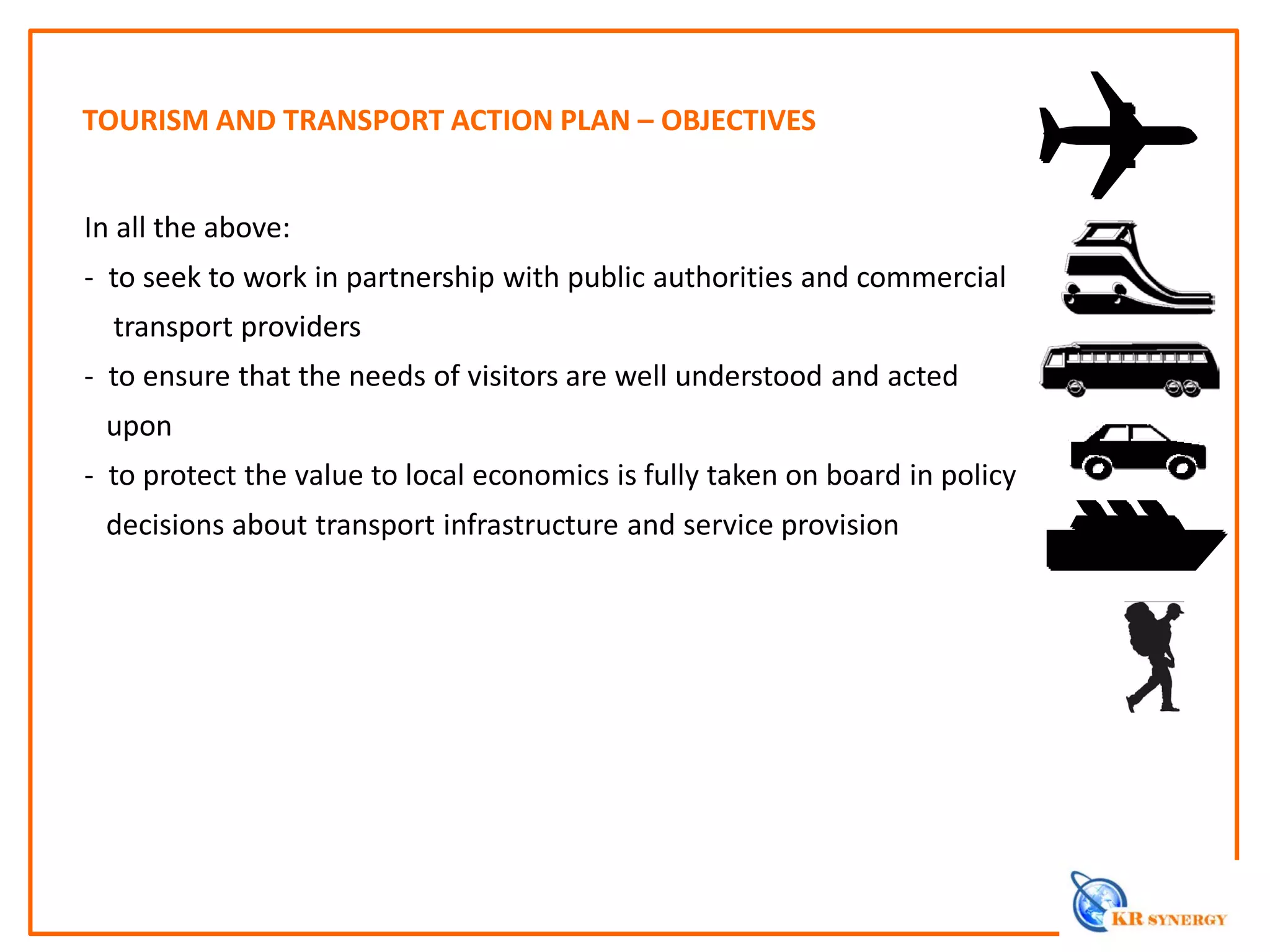 In all the above:
- to seek to work in partnership with public authorities and commercial
transport providers
- to ensure that the needs of visitors are well understood and acted
upon
- to protect the value to local economics is fully taken on board in policy
decisions about transport infrastructure and service provision
TOURISM AND TRANSPORT ACTION PLAN – OBJECTIVES
 