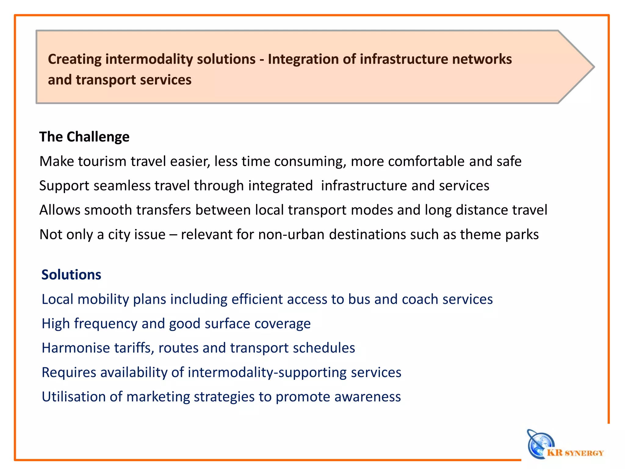 The Challenge
Make tourism travel easier, less time consuming, more comfortable and safe
Support seamless travel through integrated infrastructure and services
Allows smooth transfers between local transport modes and long distance travel
Not only a city issue – relevant for non-urban destinations such as theme parks
Creating intermodality solutions - Integration of infrastructure networks
and transport services
Solutions
Local mobility plans including efficient access to bus and coach services
High frequency and good surface coverage
Harmonise tariffs, routes and transport schedules
Requires availability of intermodality-supporting services
Utilisation of marketing strategies to promote awareness
 