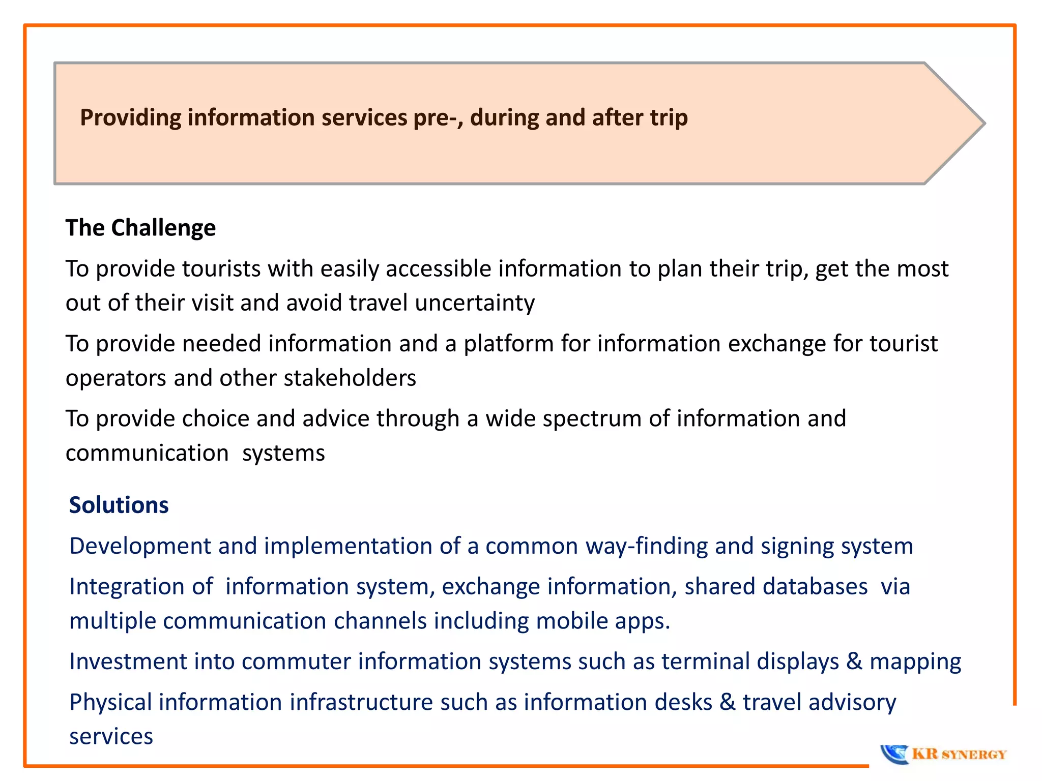 The Challenge
To provide tourists with easily accessible information to plan their trip, get the most
out of their visit and avoid travel uncertainty
To provide needed information and a platform for information exchange for tourist
operators and other stakeholders
To provide choice and advice through a wide spectrum of information and
communication systems
Providing information services pre-, during and after trip
Solutions
Development and implementation of a common way-finding and signing system
Integration of information system, exchange information, shared databases via
multiple communication channels including mobile apps.
Investment into commuter information systems such as terminal displays & mapping
Physical information infrastructure such as information desks & travel advisory
services
 