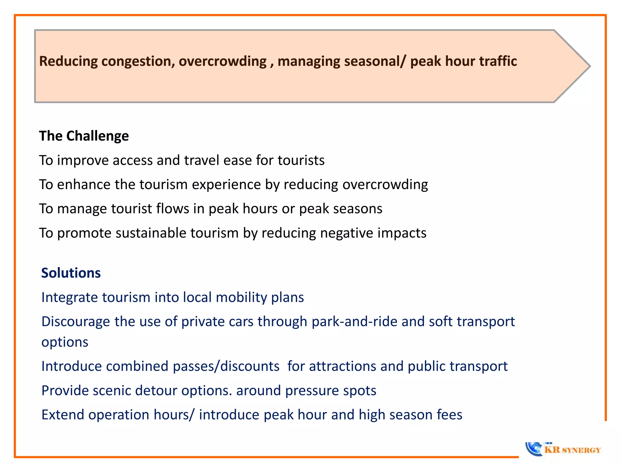 The Challenge
To improve access and travel ease for tourists
To enhance the tourism experience by reducing overcrowding
To manage tourist flows in peak hours or peak seasons
To promote sustainable tourism by reducing negative impacts
Reducing congestion, overcrowding , managing seasonal/ peak hour traffic
Solutions
Integrate tourism into local mobility plans
Discourage the use of private cars through park-and-ride and soft transport
options
Introduce combined passes/discounts for attractions and public transport
Provide scenic detour options. around pressure spots
Extend operation hours/ introduce peak hour and high season fees
 