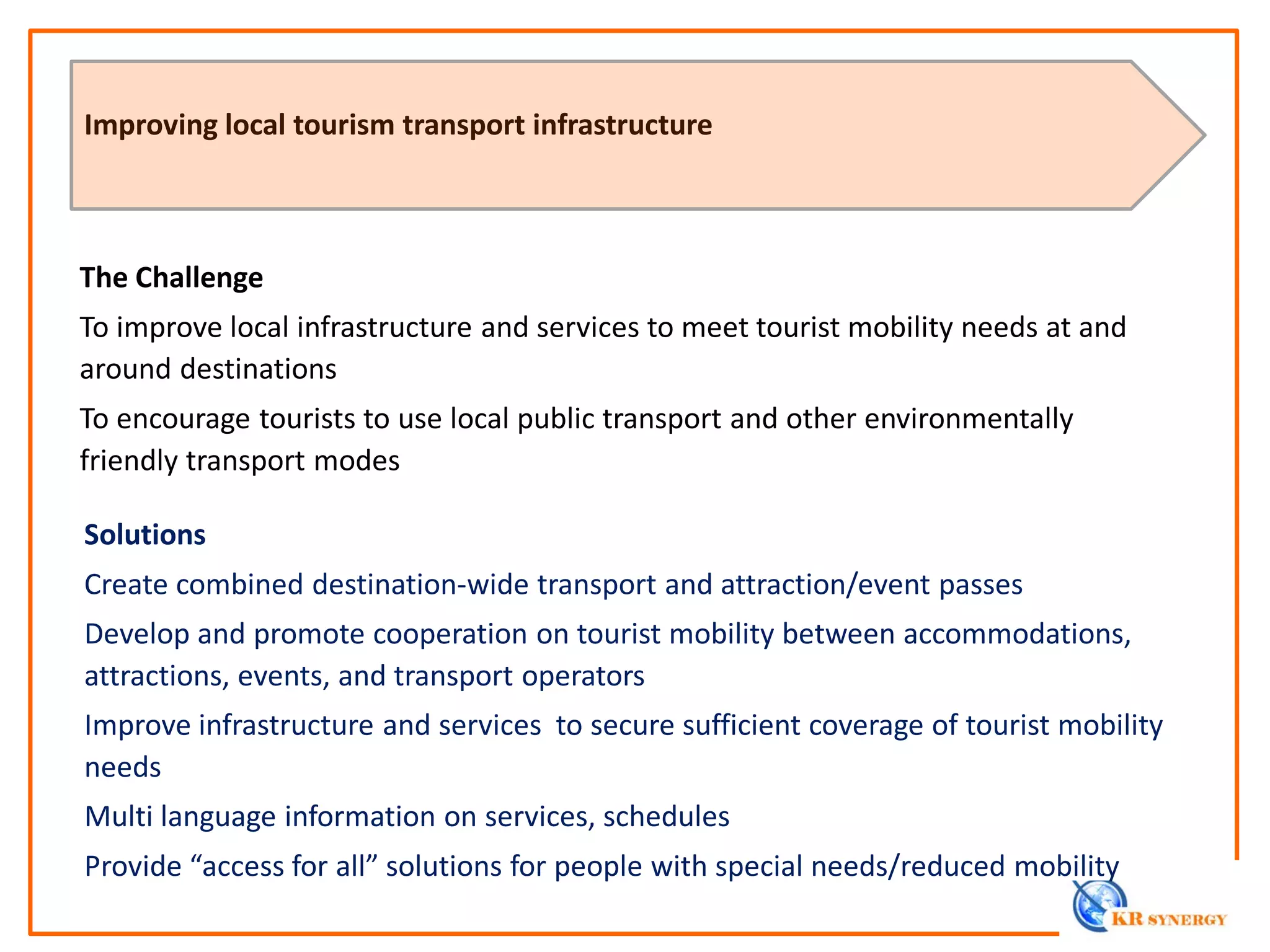 The Challenge
To improve local infrastructure and services to meet tourist mobility needs at and
around destinations
To encourage tourists to use local public transport and other environmentally
friendly transport modes
Improving local tourism transport infrastructure
Solutions
Create combined destination-wide transport and attraction/event passes
Develop and promote cooperation on tourist mobility between accommodations,
attractions, events, and transport operators
Improve infrastructure and services to secure sufficient coverage of tourist mobility
needs
Multi language information on services, schedules
Provide “access for all” solutions for people with special needs/reduced mobility
 