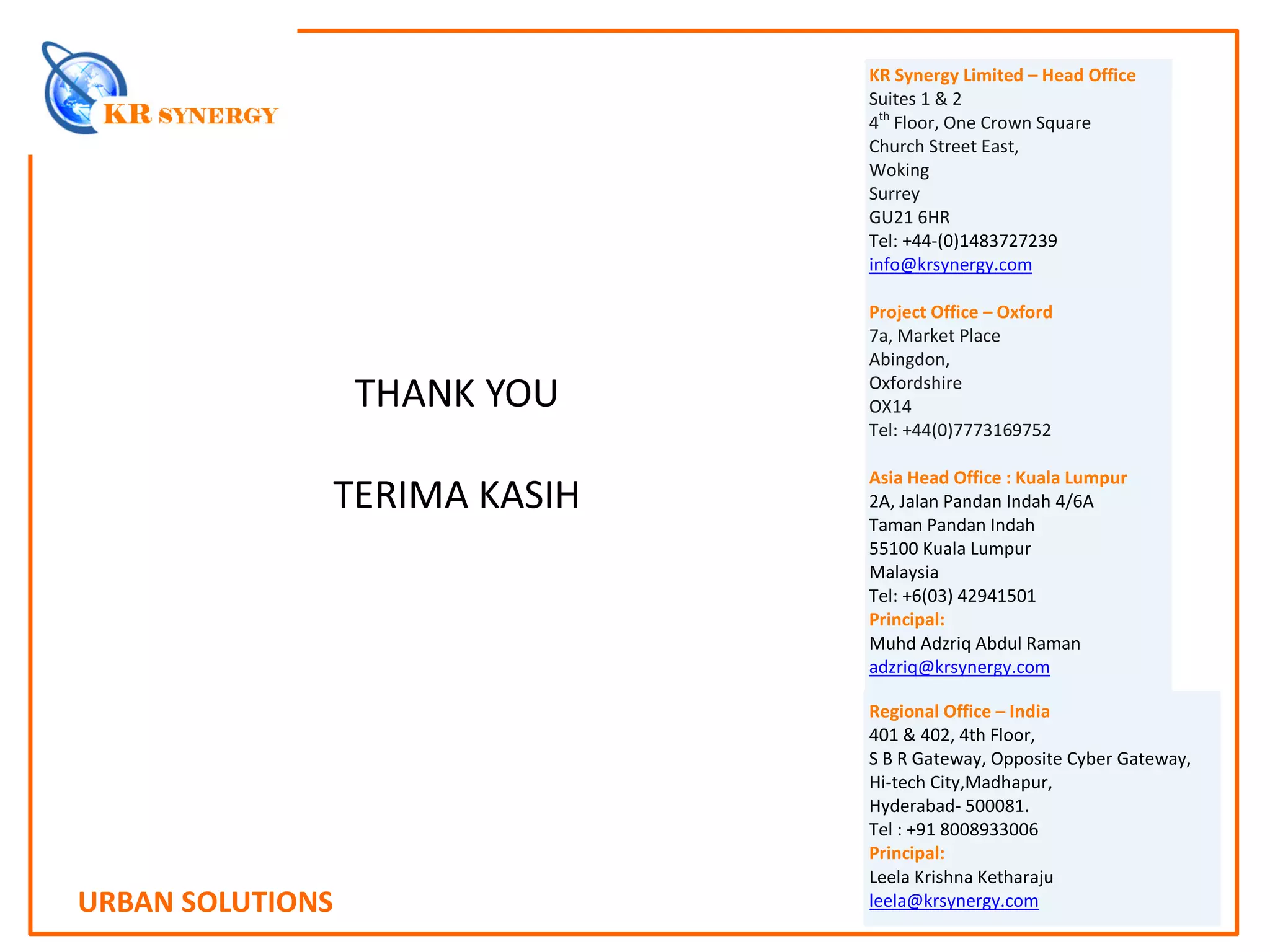 URBAN SOLUTIONS
KR Synergy Limited – Head Office
Suites 1 & 2
4th
Floor, One Crown Square
Church Street East,
Woking
Surrey
GU21 6HR
Tel: +44-(0)1483727239
info@krsynergy.com
Project Office – Oxford
7a, Market Place
Abingdon,
Oxfordshire
OX14
Tel: +44(0)7773169752
Asia Head Office : Kuala Lumpur
2A, Jalan Pandan Indah 4/6A
Taman Pandan Indah
55100 Kuala Lumpur
Malaysia
Tel: +6(03) 42941501
Principal:
Muhd Adzriq Abdul Raman
adzriq@krsynergy.com
THANK YOU
TERIMA KASIH
Regional Office – India
401 & 402, 4th Floor,
S B R Gateway, Opposite Cyber Gateway,
Hi-tech City,Madhapur,
Hyderabad- 500081.
Tel : +91 8008933006
Principal:
Leela Krishna Ketharaju
leela@krsynergy.com
 