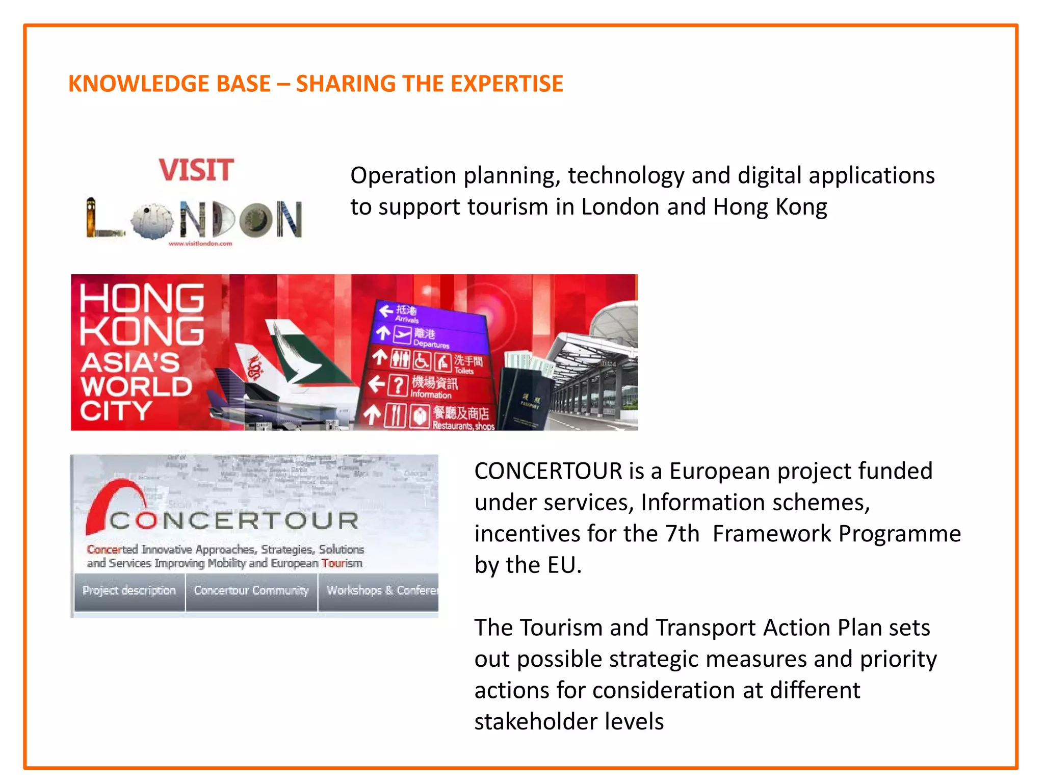 KNOWLEDGE BASE – SHARING THE EXPERTISE
CONCERTOUR is a European project funded
under services, Information schemes,
incentives for the 7th Framework Programme
by the EU.
The Tourism and Transport Action Plan sets
out possible strategic measures and priority
actions for consideration at different
stakeholder levels
Operation planning, technology and digital applications
to support tourism in London and Hong Kong
 