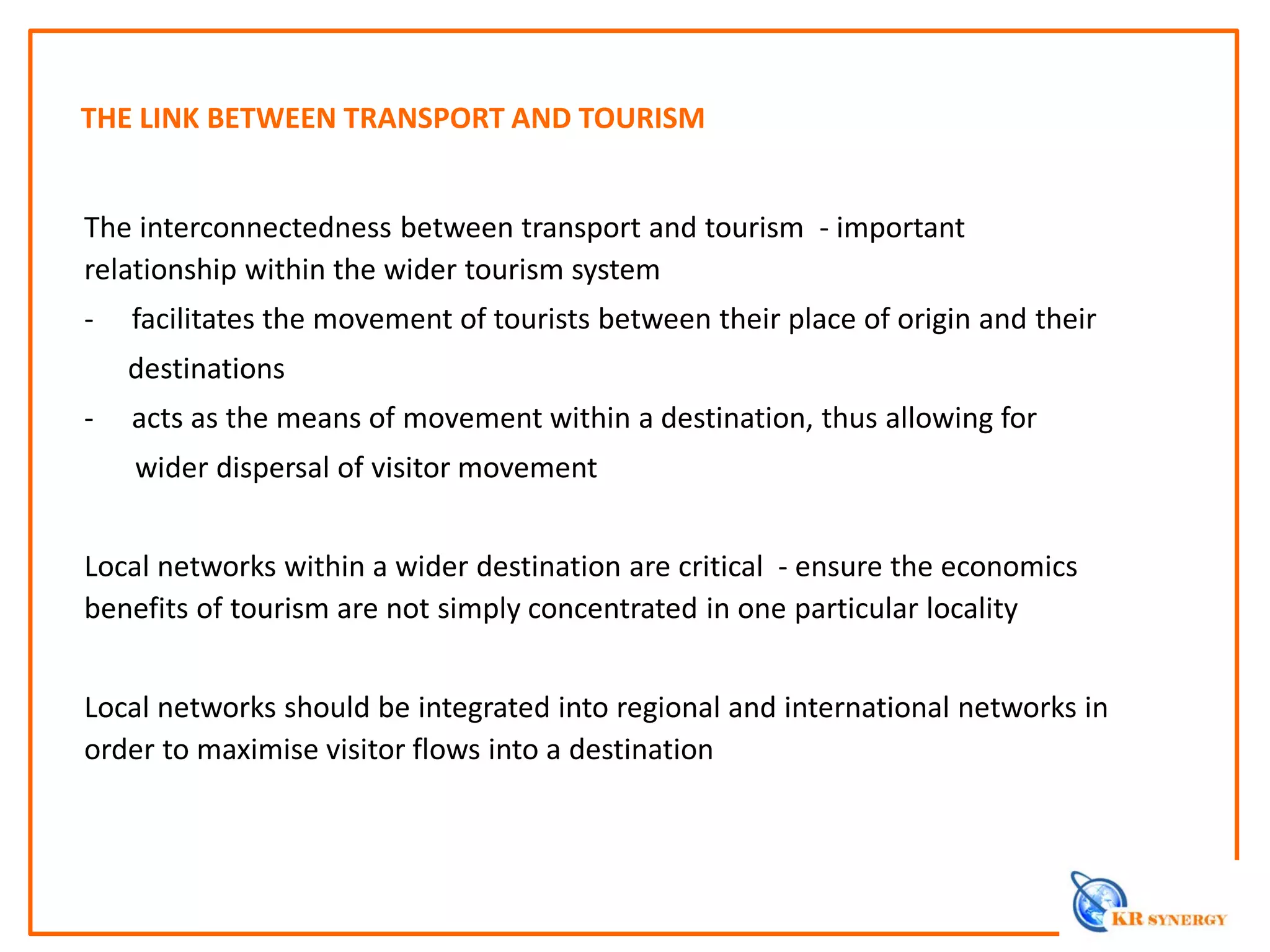 THE LINK BETWEEN TRANSPORT AND TOURISM
The interconnectedness between transport and tourism - important
relationship within the wider tourism system
- facilitates the movement of tourists between their place of origin and their
destinations
- acts as the means of movement within a destination, thus allowing for
wider dispersal of visitor movement
Local networks within a wider destination are critical - ensure the economics
benefits of tourism are not simply concentrated in one particular locality
Local networks should be integrated into regional and international networks in
order to maximise visitor flows into a destination
 