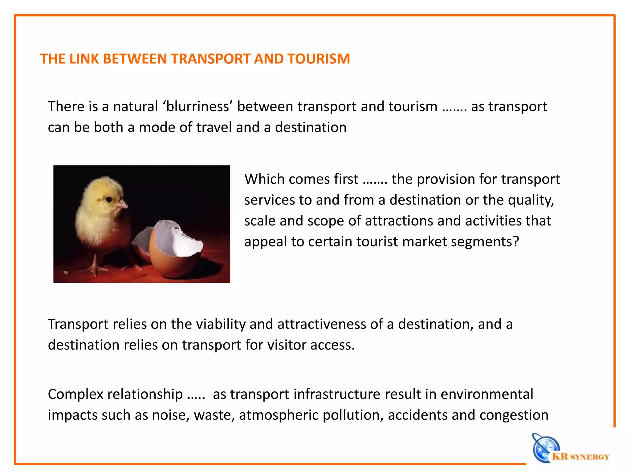 THE LINK BETWEEN TRANSPORT AND TOURISM
There is a natural ‘blurriness’ between transport and tourism ……. as transport
can be both a mode of travel and a destination
Transport relies on the viability and attractiveness of a destination, and a
destination relies on transport for visitor access.
Complex relationship ….. as transport infrastructure result in environmental
impacts such as noise, waste, atmospheric pollution, accidents and congestion
Which comes first ……. the provision for transport
services to and from a destination or the quality,
scale and scope of attractions and activities that
appeal to certain tourist market segments?
 