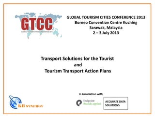 Transport Solutions for the Tourist
and
Tourism Transport Action Plans
In Association with
ACCURATE DATA
SOLUTIONS
GLOBAL TOURISM CITIES CONFERENCE 2013
Borneo Convention Centre Kuching
Sarawak, Malaysia
2 – 3 July 2013
 