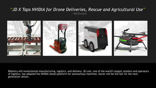 “JD X Taps NVIDIA for Drone Deliveries, Rescue and Agricultural Use”
—TechCrunch
Robotics will revolutionize manufacturing, logistics, and delivery. JD.com, one of the world’s largest retailers and operators
of logistics, has adopted the NVIDIA Jetson platform for autonomous machines. Xavier will be the SoC for the next-
generation Jetson.
 