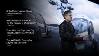 “NVIDIA Goes All-in with AI
for the ‘Goodness of Mankind’”
—TweakTown
“AI Godfather Jensen Huang
Leads Innovation”
—DeepTech
“From AI at the Edge to AI City,
NVIDIA Enables AI Everywhere”
—ZDNet
“The NVIDIA GPU Computing
Empire Has Emerged”
—AI Era
 