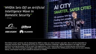 One billion smart cameras will be deployed by 2020 to make our cities smarter and safer. But it will be impossible to
manually monitor them. Building the AI City is a massive inference challenge. NVIDIA Metropolis is an edge-to-cloud
platform to bring the power of AI to smart city applications, from improving traffic to enhancing law enforcement.
Hikvision, the world’s leading intelligent video solutions company, adopted the NVIDIA platform from end-to-end. Alibaba,
Dahua, and Huawei have also created AI solutions on NVIDIA.
“NVIDIA Sets Off an Artificial
Intelligence Wave in
Domestic Security”
— 21csp
 