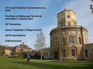GTC Care Initiative 'Conversation on
Care'
The Role of Online and Technical
Innovation in Social Care
24th November
Green Templeton College Oxford
#GTCcareinitiative
@ShirleyAyres
 