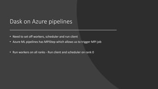 Dask on Azure pipelines
• Need to set off workers, scheduler and run client
• Azure ML pipelines has MPIStep which allows us to trigger MPI job
• Run workers on all ranks - Run client and scheduler on rank 0
 