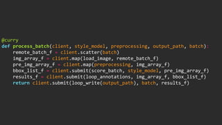 @curry
def process_batch(client, style_model, preprocessing, output_path, batch):
remote_batch_f = client.scatter(batch)
img_array_f = client.map(load_image, remote_batch_f)
pre_img_array_f = client.map(preprocessing, img_array_f)
bbox_list_f = client.submit(score_batch, style_model, pre_img_array_f)
results_f = client.submit(loop_annotations, img_array_f, bbox_list_f)
return client.submit(loop_write(output_path), batch, results_f)
 