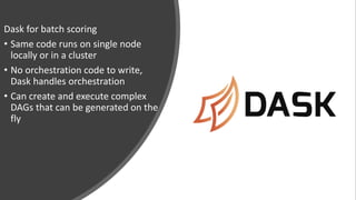 Dask for batch scoring
• Same code runs on single node
locally or in a cluster
• No orchestration code to write,
Dask handles orchestration
• Can create and execute complex
DAGs that can be generated on the
fly
 