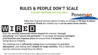 2
RULES & PEOPLE DON’T SCALE
Right now, financial services reports it takes an average of 98 days to detect
an Advance Threat but retailers say it can be about seven months.
Once the security community moves beyond the mantras “encrypt
everything” and “secure the perimeter,” it can begin developing intelligent
prioritization and response plans to various kinds of breaches – with a
strong focus on integrity.
The challenge lies in efficiently scaling these technologies for practical
deployment, and making them reliable for large networks. This is where the
security community should focus its efforts.
http://www.wired.com/2015/12/the-cia-secret-to-cybersecurity-that-no-one-seems-to-get/
Current methods are too slow
 