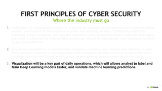 28
FIRST PRINCIPLES OF CYBER SECURITY
Where the industry must go
1. Indication of compromise needs to improve as attacks are becoming more sophisticated,
subtle, and hidden in the massive volume and velocity of data. Combining machine
learning, graph analysis, and applied statistics, and integrating these methods with deep
learning is essential to reduce false positives, detect threats faster, and empower analyst
to be more efficient.
2. Event management is an accelerated analytics problem, the volume and velocity of data
from devices requires a new approach that combines all data sources to allow for more
intelligent/advanced threat hunting and exploration at scale across machine data.
3. Visualization will be a key part of daily operations, which will allows analyst to label and
train Deep Learning models faster, and validate machine learning predictions.
 