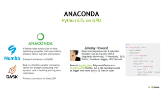 48
ANACONDA
Python ETL on GPU
A Python open-source just-in-time
optimizing compiler that uses LLVM to
produce native machine instructions.
Primary Contributor to PyGDF.
Dask is a flexible parallel computing
library for analytic computing with
dynamic task scheduling and big data
collections.
Primary contributor to Dask_GDF.
Jeremy Howard
Deep learning researcher & educator.
Founder: fast.ai; Faculty: USF &
Singularity University; // Previously - CEO:
Enlitic; President: Kaggle; CEO Fastmail
Rewrote @scikit_learn PolynomialFeatures in
@ContinuumIO Numba. Got a 40x speedup (would
be bigger with more data!) 12 lines of code
 