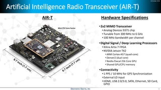 24 October 2018
Artificial Intelligence Radio Transceiver (AIR-T)
•2x2 MIMO Transceiver
•Analog Devices 9371 chip
•Tunable from 300 MHz to 6 GHz
•100 MHz bandwidth per channel
•Digital Signal / Deep Learning Processors
•Xilinx Artix 7 FPGA
•NVIDIA Jetson TX2
• ARM Cortex-A57 (quad-core)
• Denver2 (dual core)
• Nvidia Pascal 256 Core GPU
• Shared GPU/CPU memory
•Connectivity
•1 PPS / 10 MHz for GPS Synchronization
•External LO input
•HDMI, USB 2.0/3.0, SATA, Ethernet, SD Card,
GPIO
AIR-T Hardware Specifications
Mini ITX Form Factor
13
 