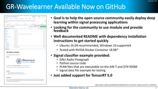 24 October 2018
GR-Wavelearner Available Now on GitHub
18
• Goal is to help the open source community easily deploy deep
learning within signal processing applications
• Looking for the community to use module and provide
feedback
• Well documented README with dependency installation
instructions to get started quickly
• Ubuntu 16.04 recommended, Windows 10 supported
• Tested with NVIDA Docker Container 18.08*
• Signal classifier example provided:
• GNU Radio Flowgraph
• Python source code
• PLAN files that are executable on the AIR-T and GTX 950M
• Signal data file example for testing
• Just added support for TensorRT 5.0
https://docs.nvidia.com/deeplearning/sdk/tensorrt-container-release-notes/rel_18.08.html
 