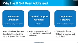 24 October 2018
Why Has It Not Been Addressed
• AI requires large data sets
• Insufficient bandwidth to
send to remote data center
• No RF systems exist with
integrated AI computational
processors
• Disjointed software
• Difficult to program and
understand
4
Bandwidth
Limitations
Limited Compute
Resources
Complicated
Software
remote processing not possible at field site for RF and AI independently
 