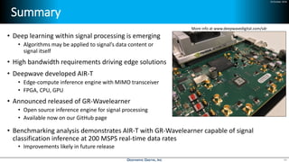 24 October 2018
Summary
• Deep learning within signal processing is emerging
• Algorithms may be applied to signal’s data content or
signal itself
• High bandwidth requirements driving edge solutions
• Deepwave developed AIR-T
• Edge-compute inference engine with MIMO transceiver
• FPGA, CPU, GPU
• Announced released of GR-Wavelearner
• Open source inference engine for signal processing
• Available now on our GitHub page
• Benchmarking analysis demonstrates AIR-T with GR-Wavelearner capable of signal
classification inference at 200 MSPS real-time data rates
• Improvements likely in future release
49
More info at www.deepwavedigital.com/sdr
 