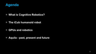 Agenda

 What is Cognitive Robotics?

 The iCub humanoid robot

 GPUs and robotics

 Aquila - past, present and future



...