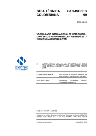 GUÍA TÉCNICA GTC-ISO/IEC
COLOMBIANA 99
2009-12-16
VOCABULARIO INTERNACIONAL DE METROLOGÍA.
CONCEPTOS FUNDAMENTALES, GENERALES Y
TÉRMINOS ASOCIADOS (VIM)
E: INTERNATIONAL VOCABULARY OF METROLOGY. BASIC
AND GENERAL CONCEPTS AND ASSOCIATED TERMS
(VIM)
CORRESPONDENCIA: esta norma es adopción idéntica por
traducción (IDT) a la ISO/IEC 99:2007.
DESCRIPTORES: metrología; vocabulario técnico;
vocabulario y definición.
I.C.S.: 01.040.17; 17.020.00
Editada por el Instituto Colombiano de Normas Técnicas y Certificación (ICONTEC)
Apartado 14237 Bogotá, D.C. - Tel. (571) 6078888 - Fax (571) 2221435
Prohibida su reproducción Editada 2009-12-24
 